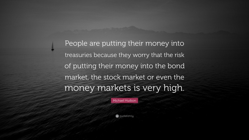 Michael Hudson Quote: “People are putting their money into treasuries because they worry that the risk of putting their money into the bond market, the stock market or even the money markets is very high.”