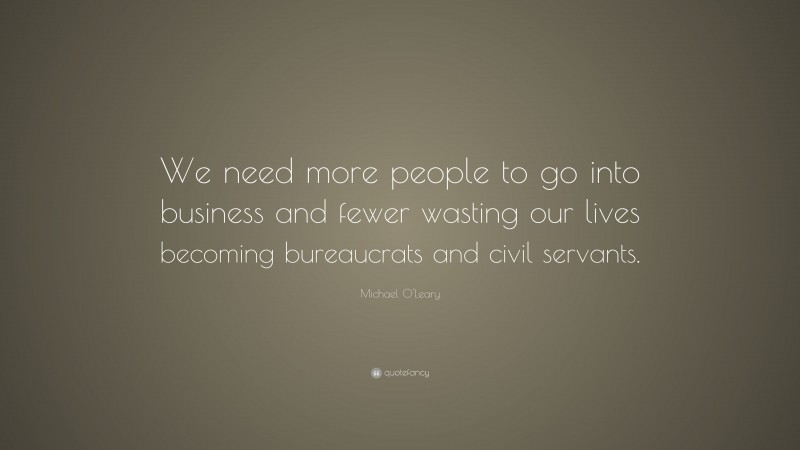 Michael O'Leary Quote: “We need more people to go into business and fewer wasting our lives becoming bureaucrats and civil servants.”