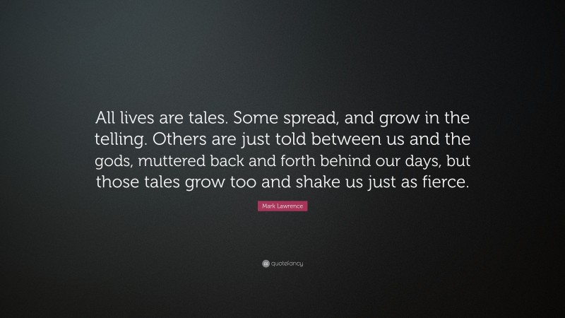 Mark Lawrence Quote: “All lives are tales. Some spread, and grow in the telling. Others are just told between us and the gods, muttered back and forth behind our days, but those tales grow too and shake us just as fierce.”