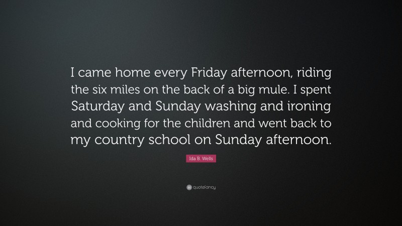 Ida B. Wells Quote: “I came home every Friday afternoon, riding the six miles on the back of a big mule. I spent Saturday and Sunday washing and ironing and cooking for the children and went back to my country school on Sunday afternoon.”