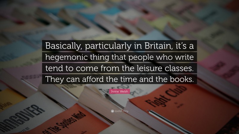 Irvine Welsh Quote: “Basically, particularly in Britain, it’s a hegemonic thing that people who write tend to come from the leisure classes. They can afford the time and the books.”