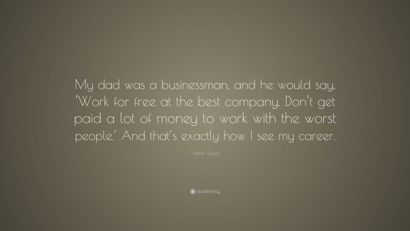 Topher Grace Quote: “My dad was a businessman, and he would say, ‘Work for free at the best company. Don’t get paid a lot of money to work with the worst people.’ And that’s exactly how I see my career.”
