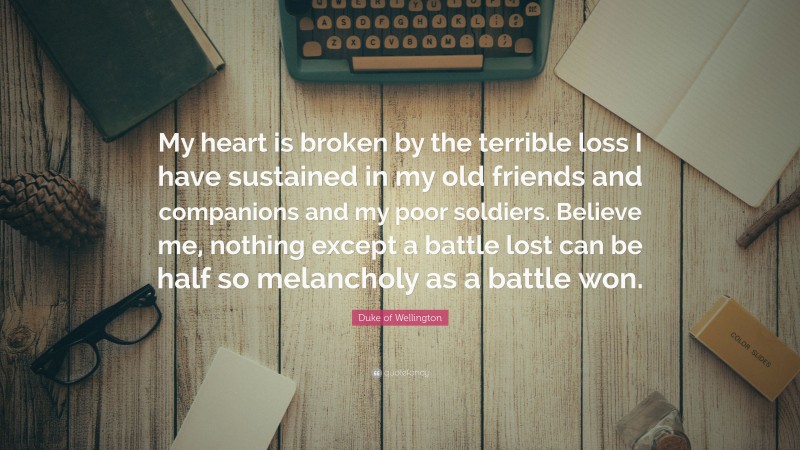 Duke of Wellington Quote: “My heart is broken by the terrible loss I have sustained in my old friends and companions and my poor soldiers. Believe me, nothing except a battle lost can be half so melancholy as a battle won.”