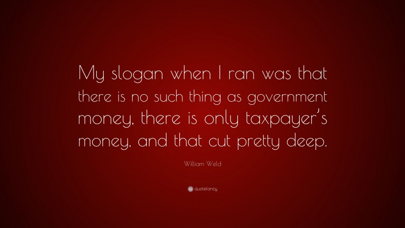 William Weld Quote: “My slogan when I ran was that there is no such thing as government money, there is only taxpayer’s money, and that cut pretty deep.”