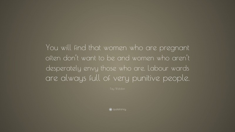 Fay Weldon Quote: “You will find that women who are pregnant often don’t want to be and women who aren’t desperately envy those who are. Labour wards are always full of very punitive people.”
