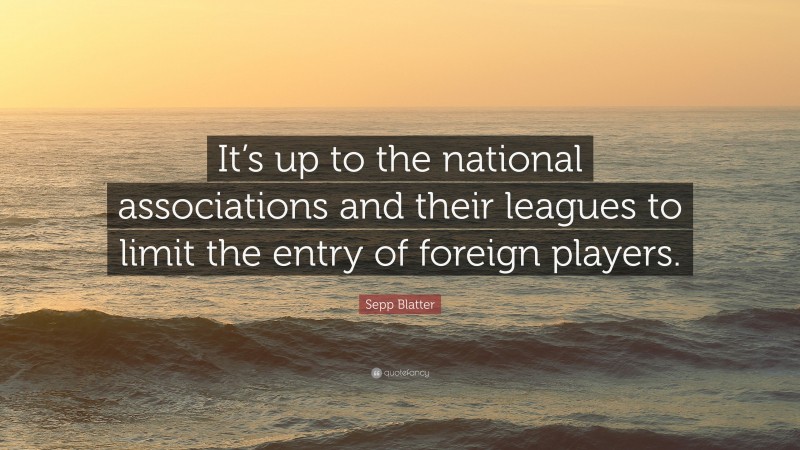 Sepp Blatter Quote: “It’s up to the national associations and their leagues to limit the entry of foreign players.”