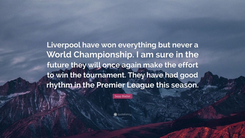 Sepp Blatter Quote: “Liverpool have won everything but never a World Championship. I am sure in the future they will once again make the effort to win the tournament. They have had good rhythm in the Premier League this season.”