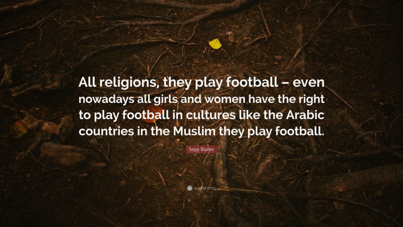 Sepp Blatter Quote: “All religions, they play football – even nowadays all girls and women have the right to play football in cultures like the Arabic countries in the Muslim they play football.”