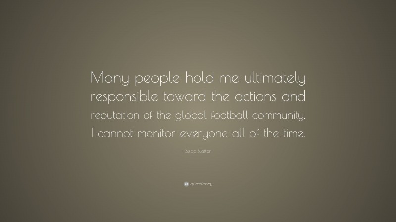 Sepp Blatter Quote: “Many people hold me ultimately responsible toward the actions and reputation of the global football community. I cannot monitor everyone all of the time.”