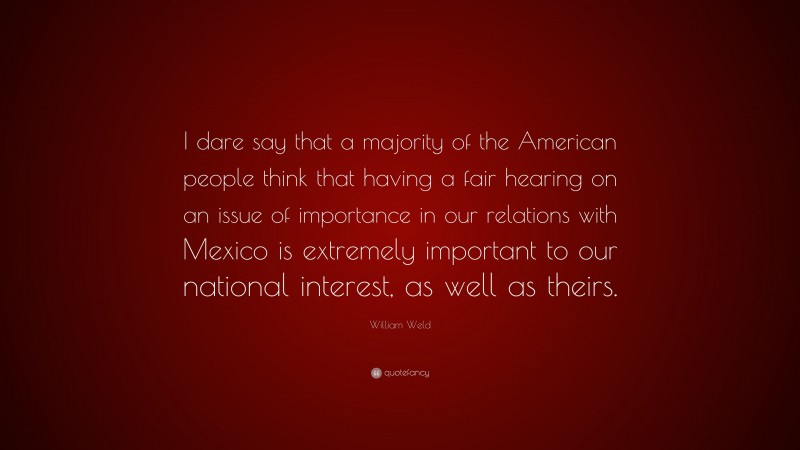 William Weld Quote: “I dare say that a majority of the American people think that having a fair hearing on an issue of importance in our relations with Mexico is extremely important to our national interest, as well as theirs.”