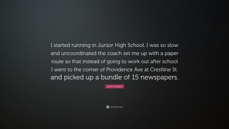 Gerry Lindgren Quote: “I started running in Junior High School. I was so slow and uncoordinated the coach set me up with a paper route so that instead of going to work out after school I went to the corner of Providence Ave at Crestline St. and picked up a bundle of 15 newspapers.”