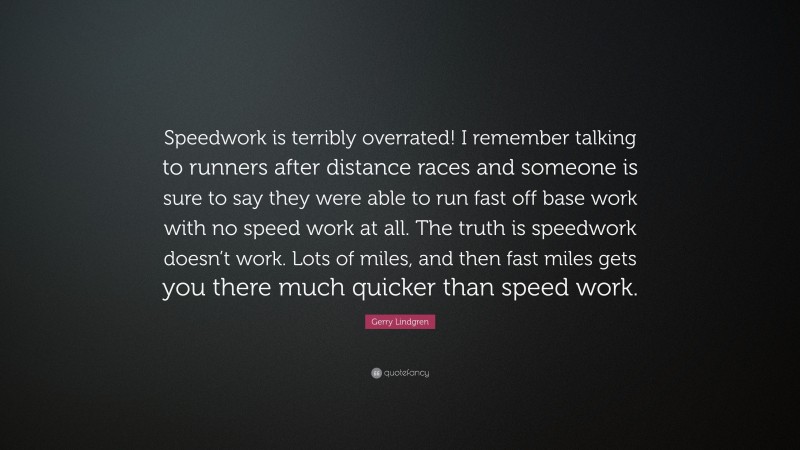 Gerry Lindgren Quote: “Speedwork is terribly overrated! I remember talking to runners after distance races and someone is sure to say they were able to run fast off base work with no speed work at all. The truth is speedwork doesn’t work. Lots of miles, and then fast miles gets you there much quicker than speed work.”