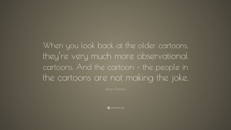 Robert Mankoff Quote: “When you look back at the older cartoons, they’re very much more observational cartoons. And the cartoon – the people in the cartoons are not making the joke.”