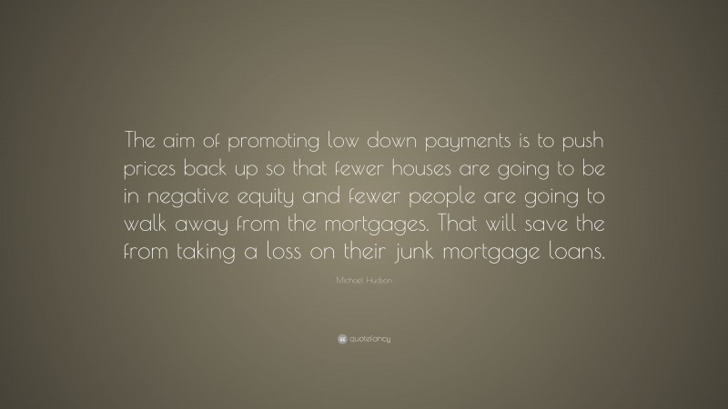 Michael Hudson Quote: “The aim of promoting low down payments is to push prices back up so that fewer houses are going to be in negative equity and fewer people are going to walk away from the mortgages. That will save the from taking a loss on their junk mortgage loans.”