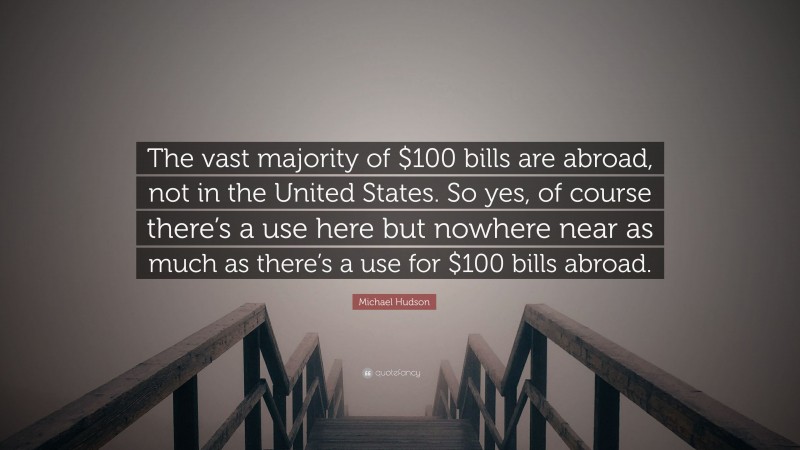 Michael Hudson Quote: “The vast majority of $100 bills are abroad, not in the United States. So yes, of course there’s a use here but nowhere near as much as there’s a use for $100 bills abroad.”