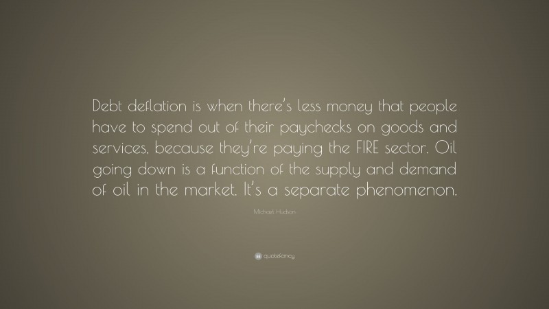 Michael Hudson Quote: “Debt deflation is when there’s less money that people have to spend out of their paychecks on goods and services, because they’re paying the FIRE sector. Oil going down is a function of the supply and demand of oil in the market. It’s a separate phenomenon.”