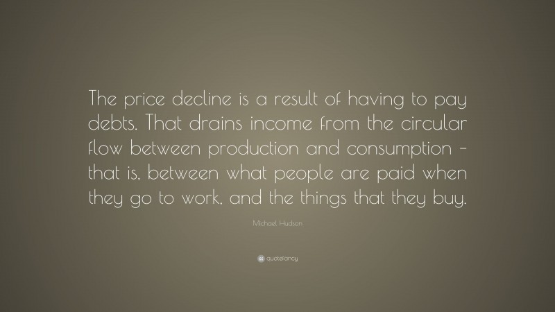 Michael Hudson Quote: “The price decline is a result of having to pay debts. That drains income from the circular flow between production and consumption – that is, between what people are paid when they go to work, and the things that they buy.”