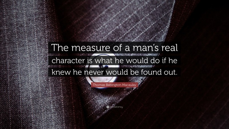 Thomas Babington Macaulay Quote: “The measure of a man’s real character is what he would do if he knew he never would be found out.”