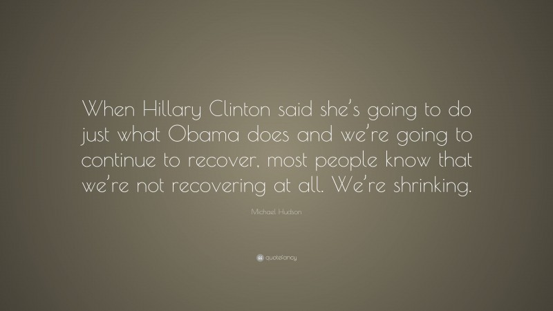 Michael Hudson Quote: “When Hillary Clinton said she’s going to do just what Obama does and we’re going to continue to recover, most people know that we’re not recovering at all. We’re shrinking.”