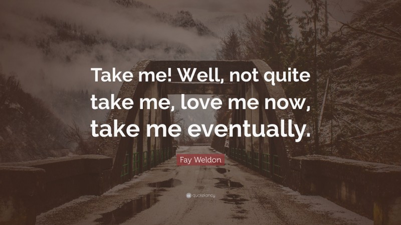 Fay Weldon Quote: “Take me! Well, not quite take me, love me now, take me eventually.”