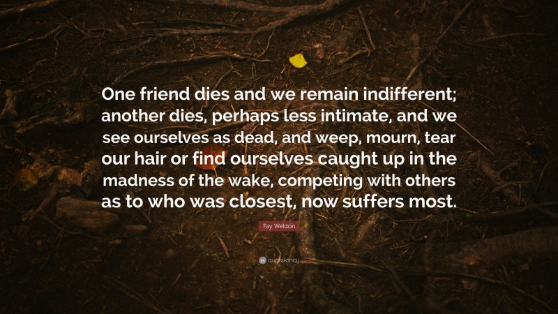 Fay Weldon Quote: “One friend dies and we remain indifferent; another dies, perhaps less intimate, and we see ourselves as dead, and weep, mourn, tear our hair or find ourselves caught up in the madness of the wake, competing with others as to who was closest, now suffers most.”
