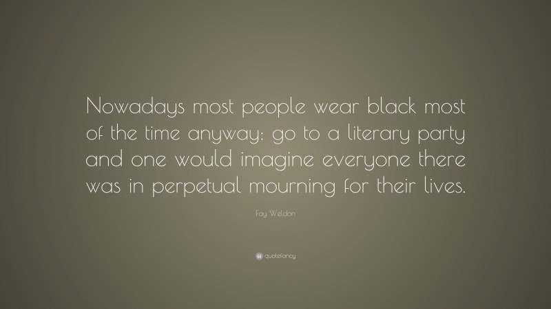 Fay Weldon Quote: “Nowadays most people wear black most of the time anyway: go to a literary party and one would imagine everyone there was in perpetual mourning for their lives.”
