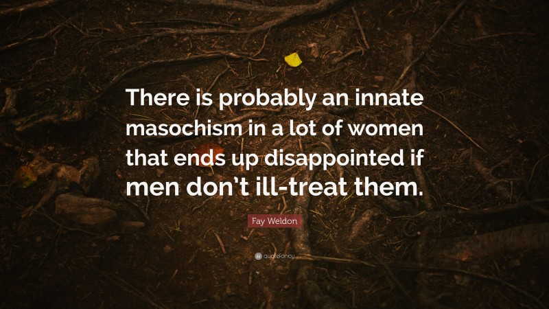 Fay Weldon Quote: “There is probably an innate masochism in a lot of women that ends up disappointed if men don’t ill-treat them.”