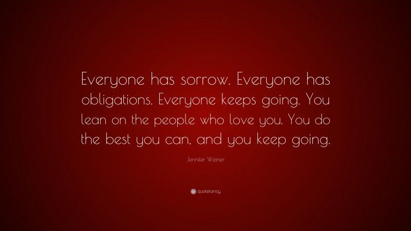 Jennifer Weiner Quote: “Everyone has sorrow. Everyone has obligations. Everyone keeps going. You lean on the people who love you. You do the best you can, and you keep going.”
