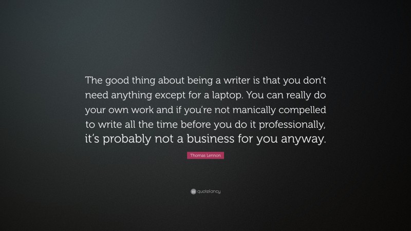 Thomas Lennon Quote: “The good thing about being a writer is that you don’t need anything except for a laptop. You can really do your own work and if you’re not manically compelled to write all the time before you do it professionally, it’s probably not a business for you anyway.”