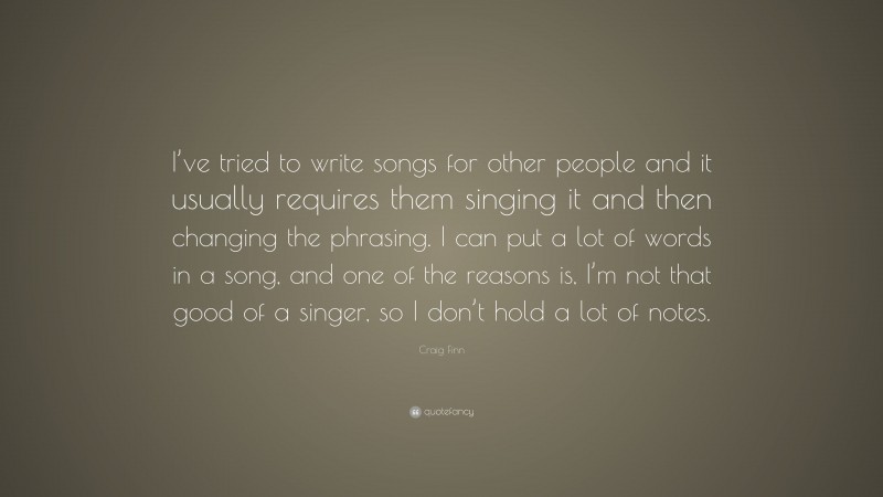 Craig Finn Quote: “I’ve tried to write songs for other people and it usually requires them singing it and then changing the phrasing. I can put a lot of words in a song, and one of the reasons is, I’m not that good of a singer, so I don’t hold a lot of notes.”