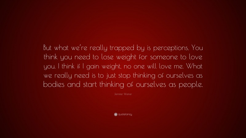 Jennifer Weiner Quote: “But what we’re really trapped by is perceptions. You think you need to lose weight for someone to love you. I think if I gain weight, no one will love me. What we really need is to just stop thinking of ourselves as bodies and start thinking of ourselves as people.”