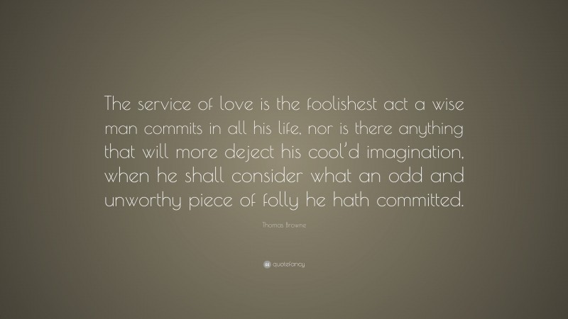 Thomas Browne Quote: “The service of love is the foolishest act a wise man commits in all his life, nor is there anything that will more deject his cool’d imagination, when he shall consider what an odd and unworthy piece of folly he hath committed.”