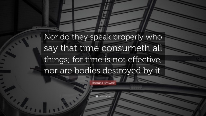 Thomas Browne Quote: “Nor do they speak properly who say that time consumeth all things; for time is not effective, nor are bodies destroyed by it.”