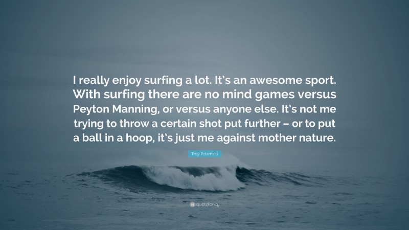 Troy Polamalu Quote: “I really enjoy surfing a lot. It’s an awesome sport. With surfing there are no mind games versus Peyton Manning, or versus anyone else. It’s not me trying to throw a certain shot put further – or to put a ball in a hoop, it’s just me against mother nature.”