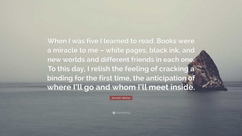 Jennifer Weiner Quote: “When I was five I learned to read. Books were a miracle to me – white pages, black ink, and new worlds and different friends in each one. To this day, I relish the feeling of cracking a binding for the first time, the anticipation of where I’ll go and whom I’ll meet inside.”