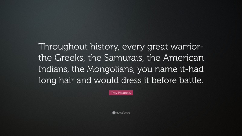 Troy Polamalu Quote: “Throughout history, every great warrior-the Greeks, the Samurais, the American Indians, the Mongolians, you name it-had long hair and would dress it before battle.”