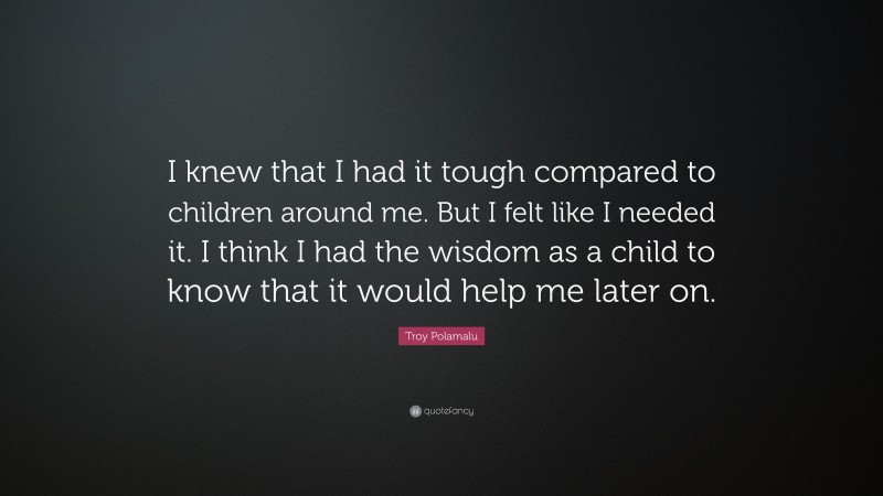Troy Polamalu Quote: “I knew that I had it tough compared to children around me. But I felt like I needed it. I think I had the wisdom as a child to know that it would help me later on.”