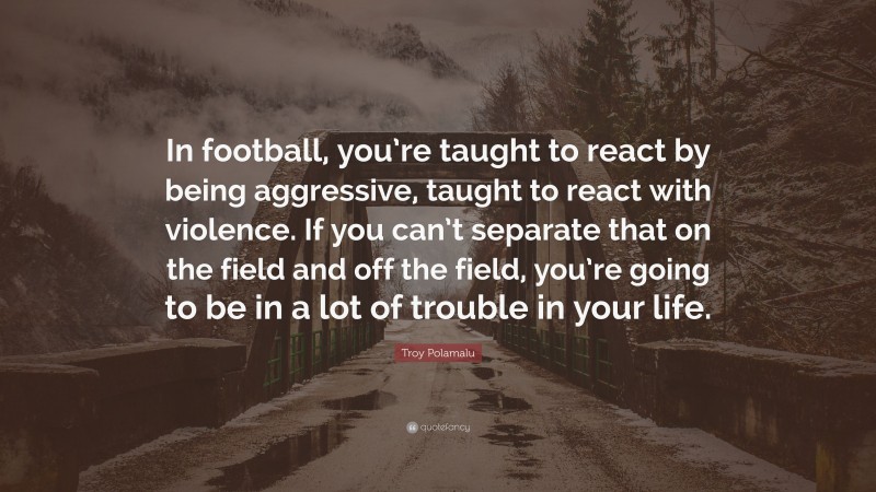 Troy Polamalu Quote: “In football, you’re taught to react by being aggressive, taught to react with violence. If you can’t separate that on the field and off the field, you’re going to be in a lot of trouble in your life.”