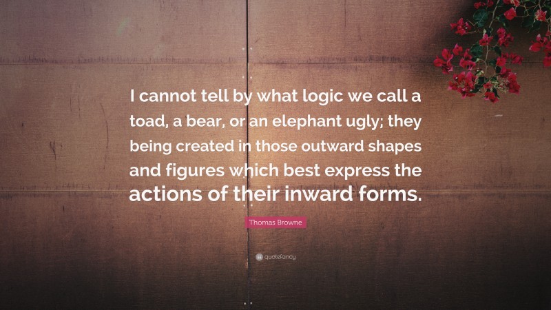 Thomas Browne Quote: “I cannot tell by what logic we call a toad, a bear, or an elephant ugly; they being created in those outward shapes and figures which best express the actions of their inward forms.”