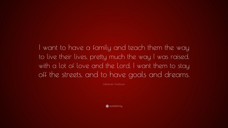 LaDainian Tomlinson Quote: “I want to have a family and teach them the way to live their lives, pretty much the way I was raised, with a lot of love and the Lord. I want them to stay off the streets, and to have goals and dreams.”