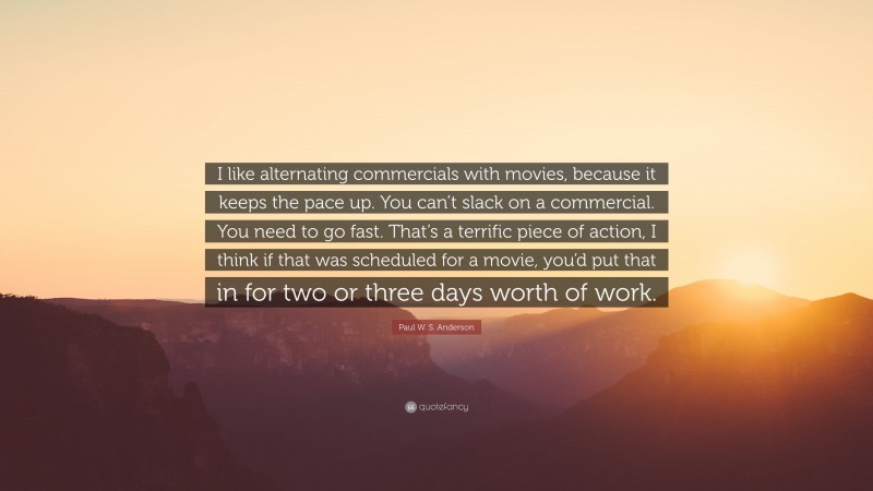 Paul W. S. Anderson Quote: “I like alternating commercials with movies, because it keeps the pace up. You can’t slack on a commercial. You need to go fast. That’s a terrific piece of action, I think if that was scheduled for a movie, you’d put that in for two or three days worth of work.”