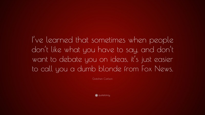 Gretchen Carlson Quote: “I’ve learned that sometimes when people don’t like what you have to say, and don’t want to debate you on ideas, it’s just easier to call you a dumb blonde from Fox News.”