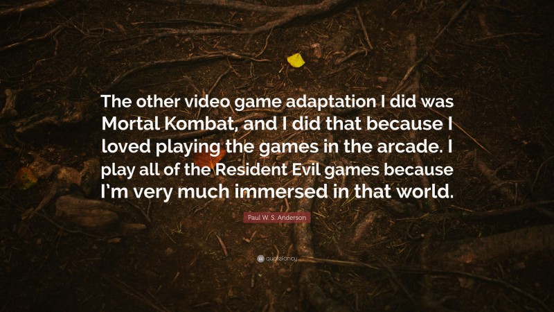 Paul W. S. Anderson Quote: “The other video game adaptation I did was Mortal Kombat, and I did that because I loved playing the games in the arcade. I play all of the Resident Evil games because I’m very much immersed in that world.”