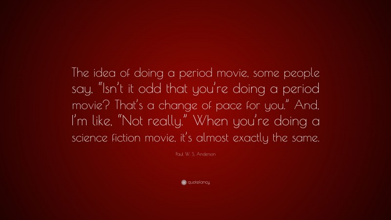 Paul W. S. Anderson Quote: “The idea of doing a period movie, some people say, “Isn’t it odd that you’re doing a period movie? That’s a change of pace for you.” And, I’m like, “Not really.” When you’re doing a science fiction movie, it’s almost exactly the same.”