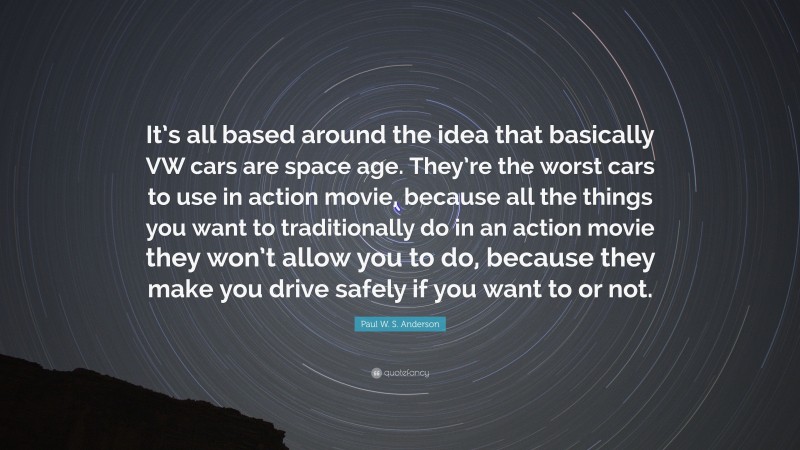 Paul W. S. Anderson Quote: “It’s all based around the idea that basically VW cars are space age. They’re the worst cars to use in action movie, because all the things you want to traditionally do in an action movie they won’t allow you to do, because they make you drive safely if you want to or not.”