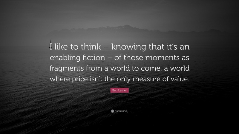 Ben Lerner Quote: “I like to think – knowing that it’s an enabling fiction – of those moments as fragments from a world to come, a world where price isn’t the only measure of value.”