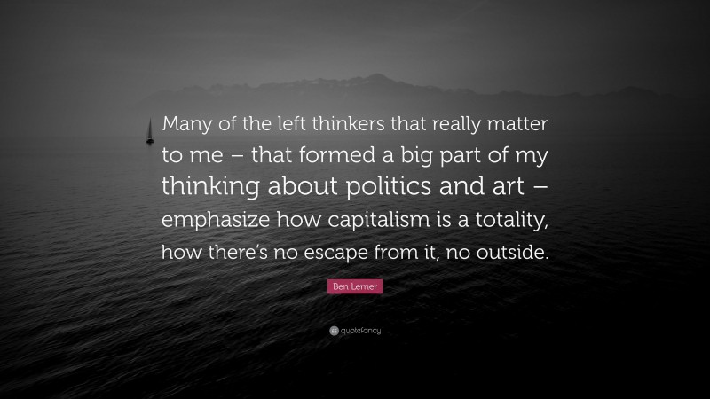 Ben Lerner Quote: “Many of the left thinkers that really matter to me – that formed a big part of my thinking about politics and art – emphasize how capitalism is a totality, how there’s no escape from it, no outside.”