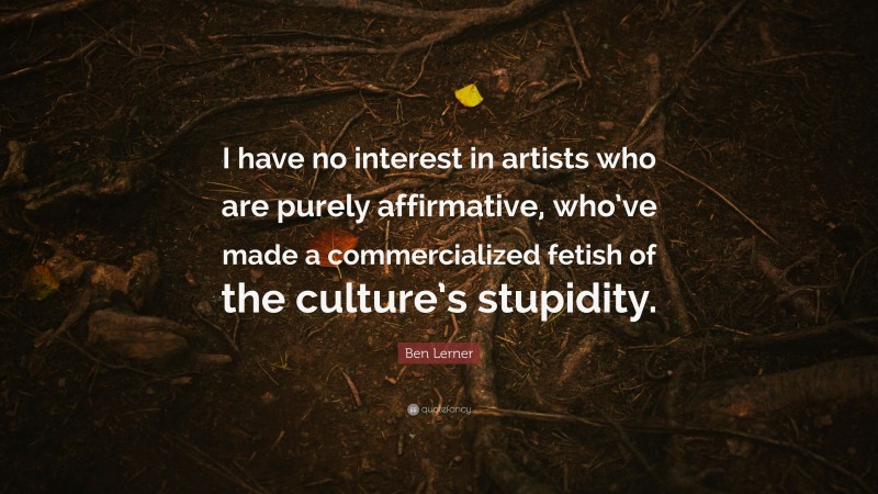 Ben Lerner Quote: “I have no interest in artists who are purely affirmative, who’ve made a commercialized fetish of the culture’s stupidity.”