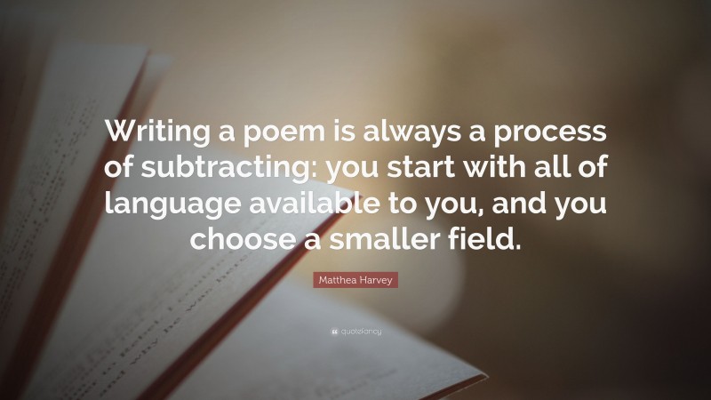 Matthea Harvey Quote: “Writing a poem is always a process of subtracting: you start with all of language available to you, and you choose a smaller field.”