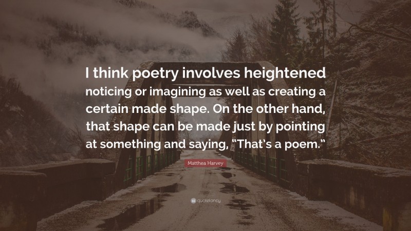 Matthea Harvey Quote: “I think poetry involves heightened noticing or imagining as well as creating a certain made shape. On the other hand, that shape can be made just by pointing at something and saying, “That’s a poem.””